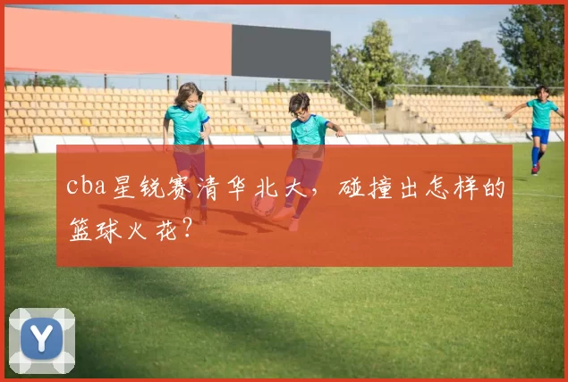 cba星锐赛清华北大，碰撞出怎样的篮球火花？