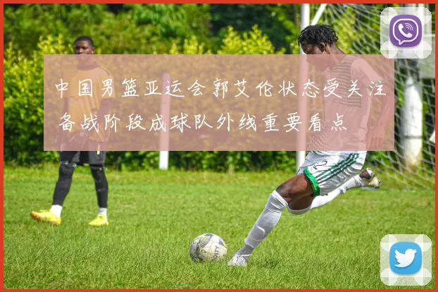 中国男篮亚运会郭艾伦状态受关注 备战阶段成球队外线重要看点