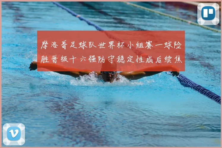 摩洛哥足球队世界杯小组赛一球险胜晋级十六强防守稳定性成后续焦点