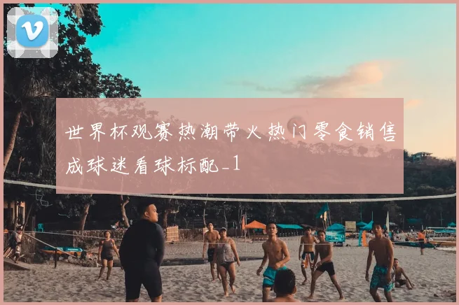 世界杯观赛热潮带火热门零食销售成球迷看球标配_1