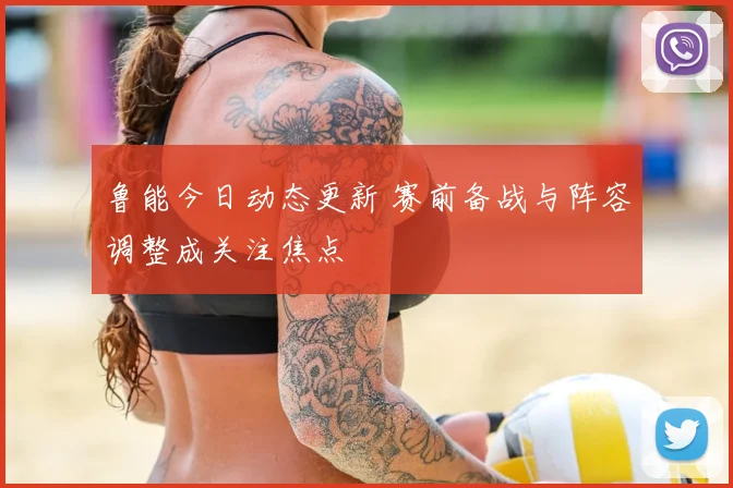 鲁能今日动态更新 赛前备战与阵容调整成关注焦点